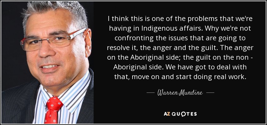 I think this is one of the problems that we're having in Indigenous affairs. Why we're not confronting the issues that are going to resolve it, the anger and the guilt. The anger on the Aboriginal side; the guilt on the non - Aboriginal side. We have got to deal with that, move on and start doing real work. - Warren Mundine