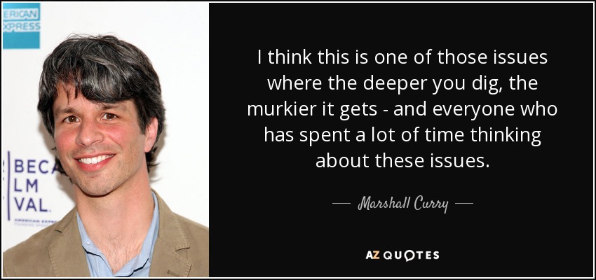 I think this is one of those issues where the deeper you dig, the murkier it gets - and everyone who has spent a lot of time thinking about these issues. - Marshall Curry