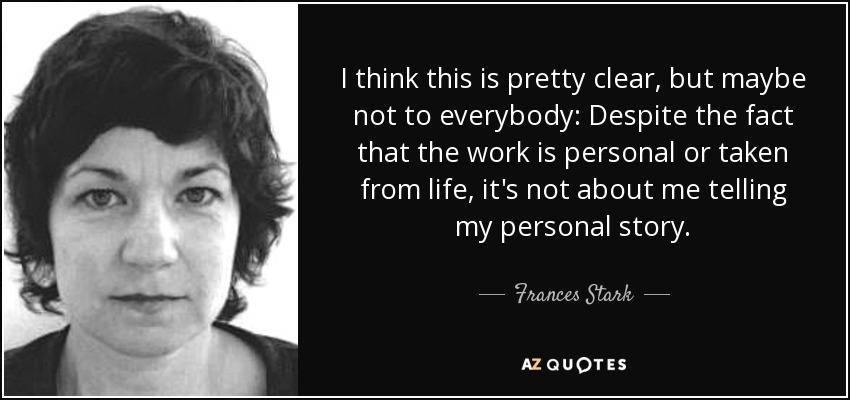 I think this is pretty clear, but maybe not to everybody: Despite the fact that the work is personal or taken from life, it's not about me telling my personal story. - Frances Stark