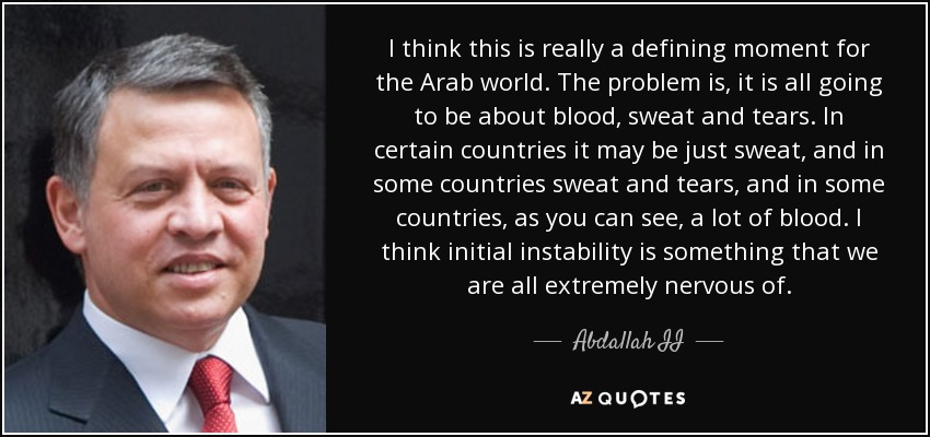 I think this is really a defining moment for the Arab world. The problem is, it is all going to be about blood, sweat and tears. In certain countries it may be just sweat, and in some countries sweat and tears, and in some countries, as you can see, a lot of blood. I think initial instability is something that we are all extremely nervous of. - Abdallah II