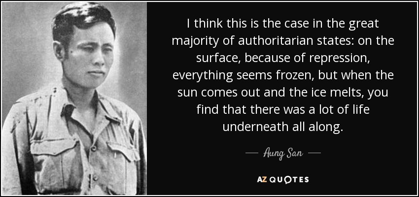 I think this is the case in the great majority of authoritarian states: on the surface, because of repression, everything seems frozen, but when the sun comes out and the ice melts, you find that there was a lot of life underneath all along. - Aung San