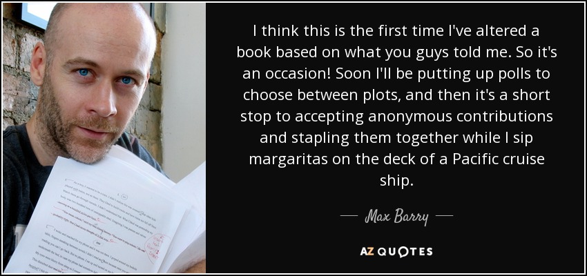 I think this is the first time I've altered a book based on what you guys told me. So it's an occasion! Soon I'll be putting up polls to choose between plots, and then it's a short stop to accepting anonymous contributions and stapling them together while I sip margaritas on the deck of a Pacific cruise ship. - Max Barry