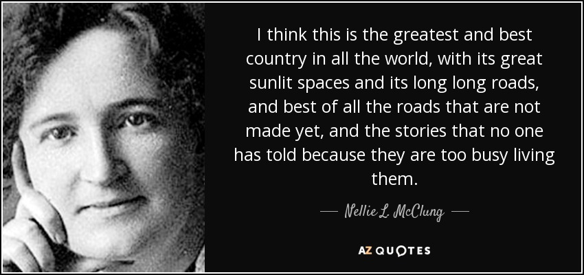 I think this is the greatest and best country in all the world, with its great sunlit spaces and its long long roads, and best of all the roads that are not made yet, and the stories that no one has told because they are too busy living them. - Nellie L. McClung