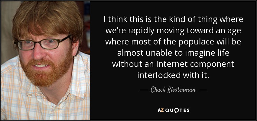 I think this is the kind of thing where we're rapidly moving toward an age where most of the populace will be almost unable to imagine life without an Internet component interlocked with it. - Chuck Klosterman