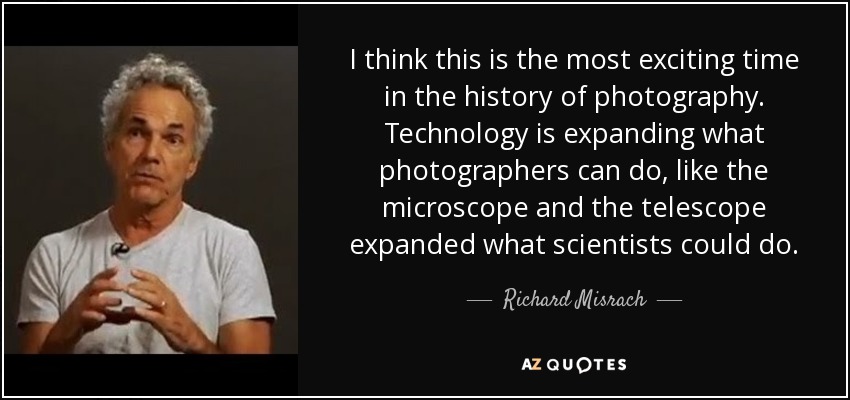 I think this is the most exciting time in the history of photography. Technology is expanding what photographers can do, like the microscope and the telescope expanded what scientists could do. - Richard Misrach