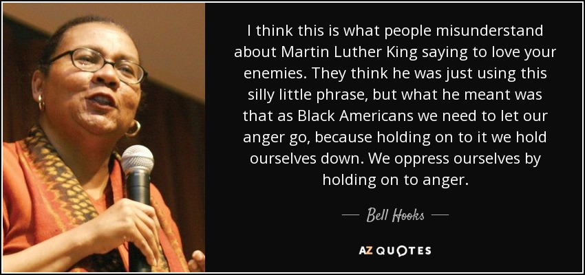 I think this is what people misunderstand about Martin Luther King saying to love your enemies. They think he was just using this silly little phrase, but what he meant was that as Black Americans we need to let our anger go, because holding on to it we hold ourselves down. We oppress ourselves by holding on to anger. - Bell Hooks