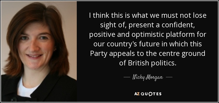I think this is what we must not lose sight of, present a confident, positive and optimistic platform for our country's future in which this Party appeals to the centre ground of British politics. - Nicky Morgan