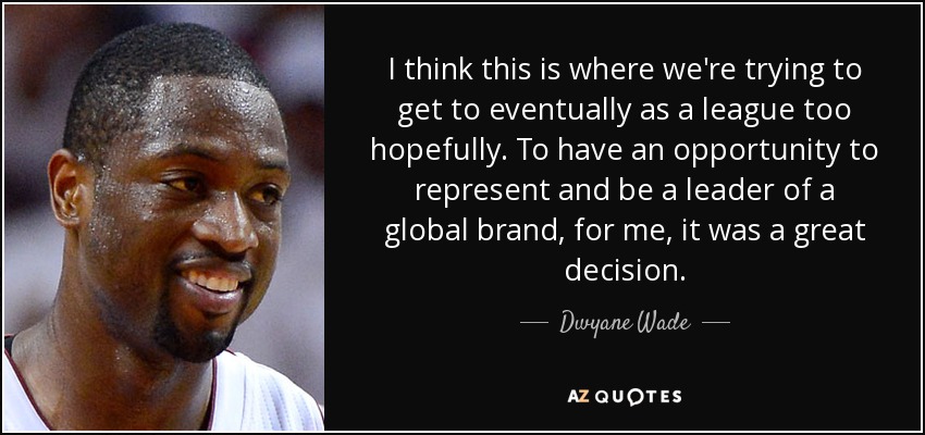 I think this is where we're trying to get to eventually as a league too hopefully. To have an opportunity to represent and be a leader of a global brand, for me, it was a great decision. - Dwyane Wade