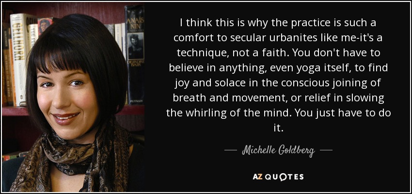 I think this is why the practice is such a comfort to secular urbanites like me-it's a technique, not a faith. You don't have to believe in anything, even yoga itself, to find joy and solace in the conscious joining of breath and movement, or relief in slowing the whirling of the mind. You just have to do it. - Michelle Goldberg