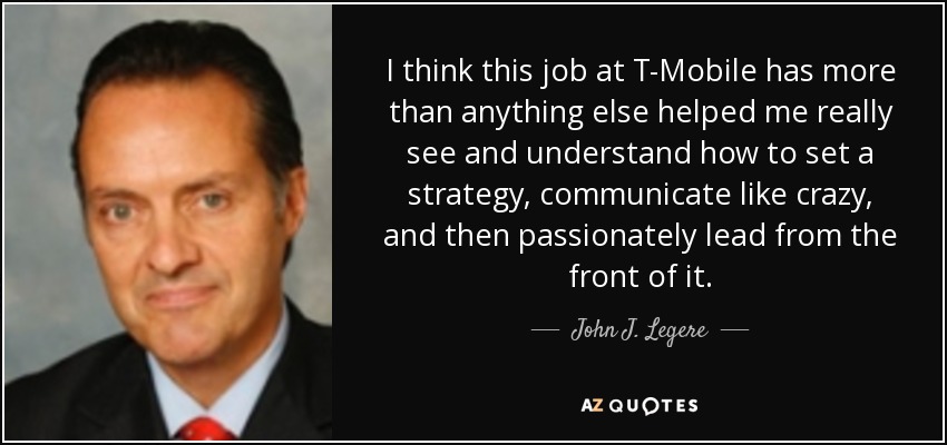 I think this job at T-Mobile has more than anything else helped me really see and understand how to set a strategy, communicate like crazy, and then passionately lead from the front of it. - John J. Legere
