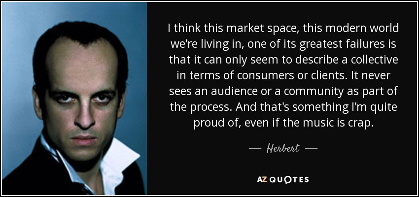 I think this market space, this modern world we're living in, one of its greatest failures is that it can only seem to describe a collective in terms of consumers or clients. It never sees an audience or a community as part of the process. And that's something I'm quite proud of, even if the music is crap. - Herbert
