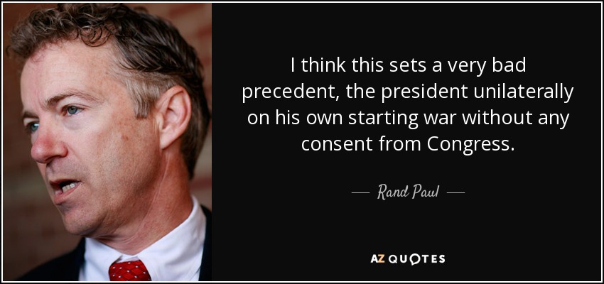 I think this sets a very bad precedent, the president unilaterally on his own starting war without any consent from Congress. - Rand Paul