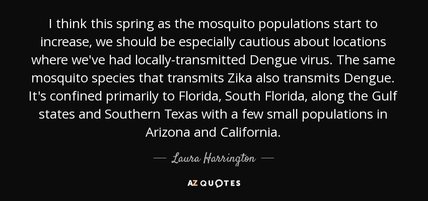 I think this spring as the mosquito populations start to increase, we should be especially cautious about locations where we've had locally-transmitted Dengue virus. The same mosquito species that transmits Zika also transmits Dengue. It's confined primarily to Florida, South Florida, along the Gulf states and Southern Texas with a few small populations in Arizona and California. - Laura Harrington