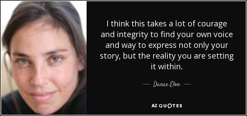 I think this takes a lot of courage and integrity to find your own voice and way to express not only your story, but the reality you are setting it within. - Danae Elon