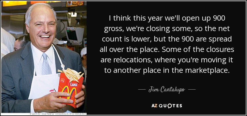 I think this year we'll open up 900 gross, we're closing some, so the net count is lower, but the 900 are spread all over the place. Some of the closures are relocations, where you're moving it to another place in the marketplace. - Jim Cantalupo