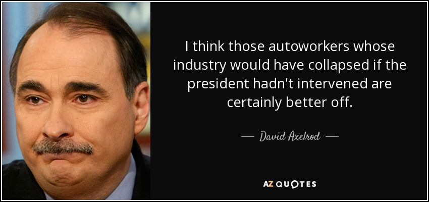 I think those autoworkers whose industry would have collapsed if the president hadn't intervened are certainly better off. - David Axelrod