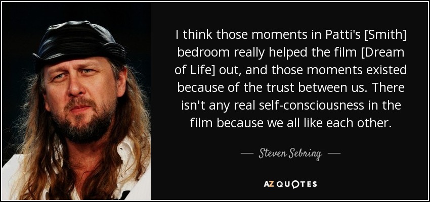 I think those moments in Patti's [Smith] bedroom really helped the film [Dream of Life] out, and those moments existed because of the trust between us. There isn't any real self-consciousness in the film because we all like each other. - Steven Sebring