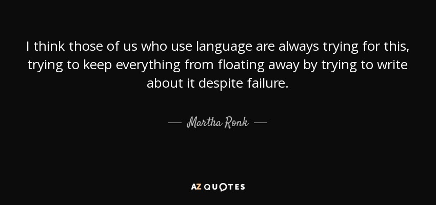 I think those of us who use language are always trying for this, trying to keep everything from floating away by trying to write about it despite failure. - Martha Ronk