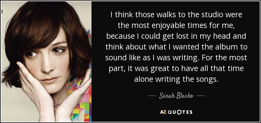 I think those walks to the studio were the most enjoyable times for me, because I could get lost in my head and think about what I wanted the album to sound like as I was writing. For the most part, it was great to have all that time alone writing the songs. - Sarah Blasko