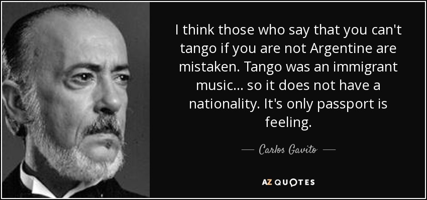 I think those who say that you can't tango if you are not Argentine are mistaken. Tango was an immigrant music... so it does not have a nationality. It's only passport is feeling. - Carlos Gavito