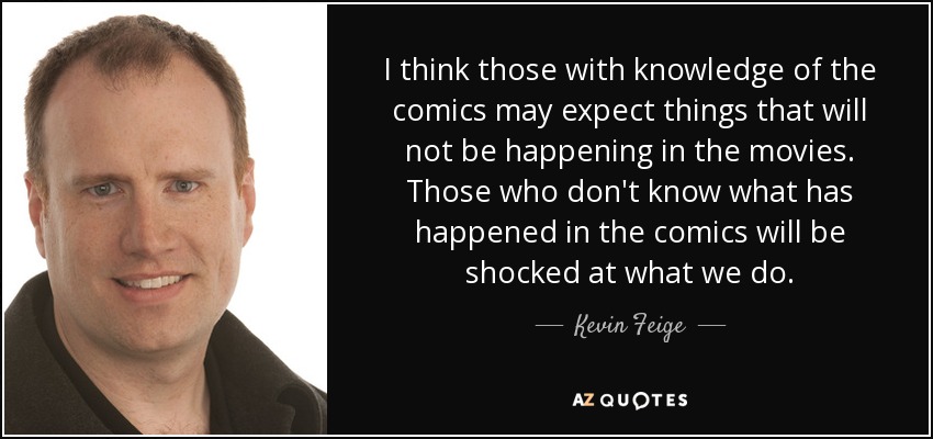 I think those with knowledge of the comics may expect things that will not be happening in the movies. Those who don't know what has happened in the comics will be shocked at what we do. - Kevin Feige