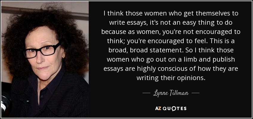 I think those women who get themselves to write essays, it's not an easy thing to do because as women, you're not encouraged to think; you're encouraged to feel. This is a broad, broad statement. So I think those women who go out on a limb and publish essays are highly conscious of how they are writing their opinions. - Lynne Tillman