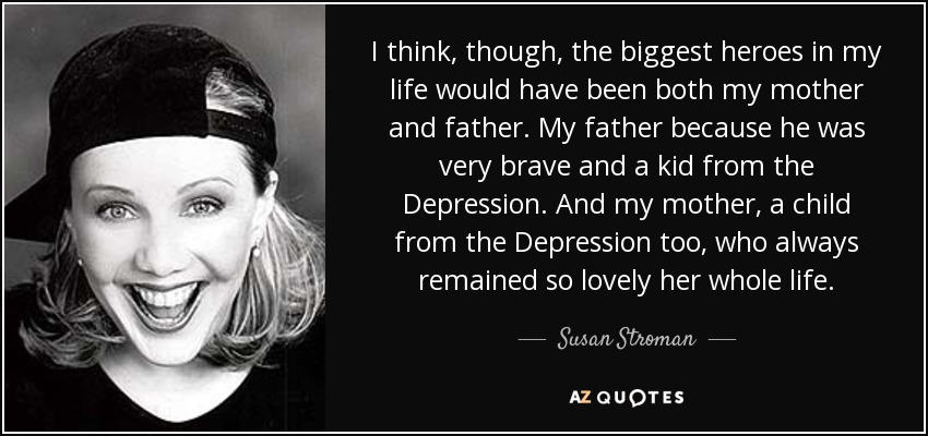 I think, though, the biggest heroes in my life would have been both my mother and father. My father because he was very brave and a kid from the Depression. And my mother, a child from the Depression too, who always remained so lovely her whole life. - Susan Stroman