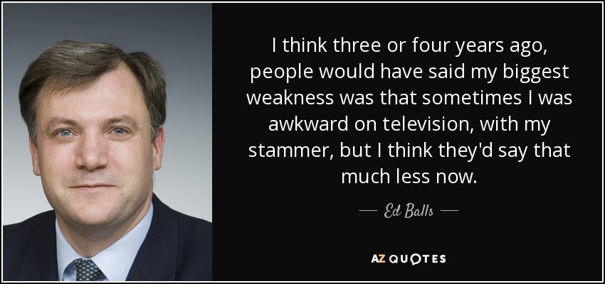 I think three or four years ago, people would have said my biggest weakness was that sometimes I was awkward on television, with my stammer, but I think they'd say that much less now. - Ed Balls