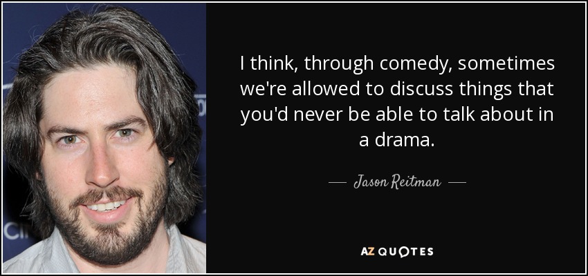 I think, through comedy, sometimes we're allowed to discuss things that you'd never be able to talk about in a drama. - Jason Reitman