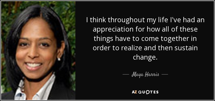 I think throughout my life I've had an appreciation for how all of these things have to come together in order to realize and then sustain change. - Maya Harris