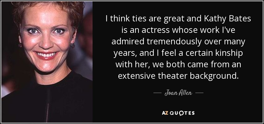 I think ties are great and Kathy Bates is an actress whose work I've admired tremendously over many years, and I feel a certain kinship with her, we both came from an extensive theater background. - Joan Allen