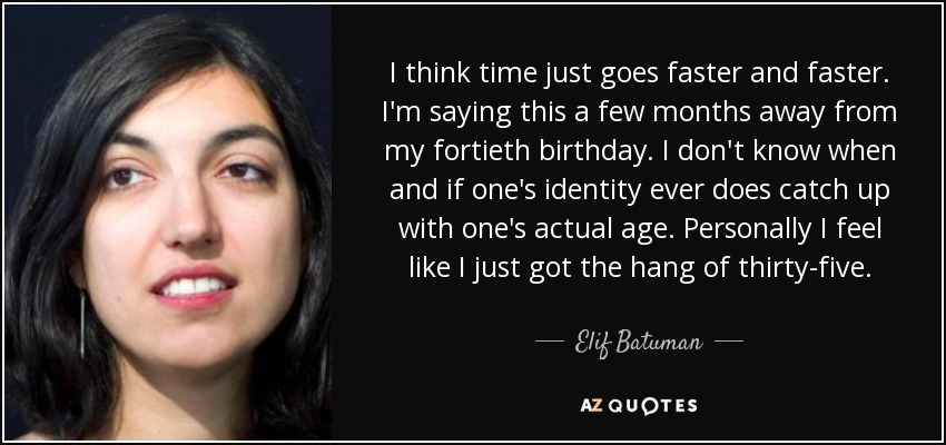 I think time just goes faster and faster. I'm saying this a few months away from my fortieth birthday. I don't know when and if one's identity ever does catch up with one's actual age. Personally I feel like I just got the hang of thirty-five. - Elif Batuman