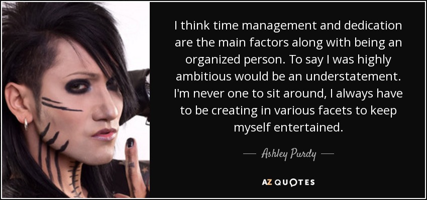 I think time management and dedication are the main factors along with being an organized person. To say I was highly ambitious would be an understatement. I'm never one to sit around, I always have to be creating in various facets to keep myself entertained. - Ashley Purdy