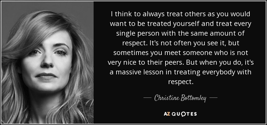 I think to always treat others as you would want to be treated yourself and treat every single person with the same amount of respect. It's not often you see it, but sometimes you meet someone who is not very nice to their peers. But when you do, it's a massive lesson in treating everybody with respect. - Christine Bottomley
