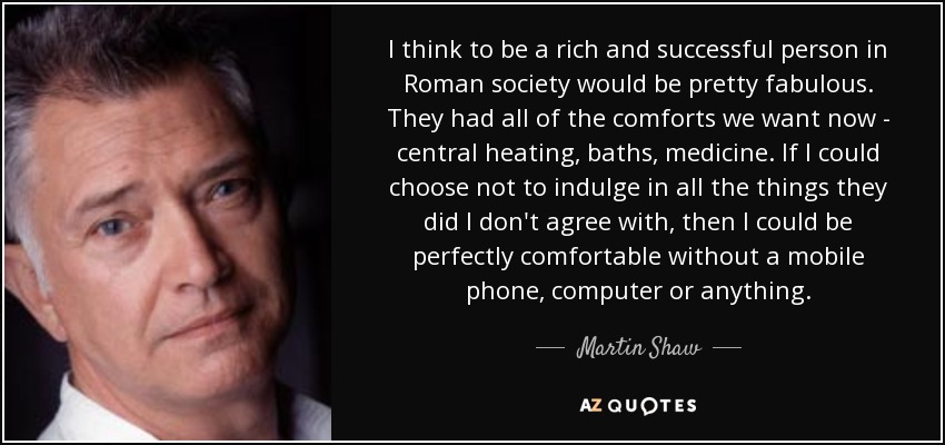 I think to be a rich and successful person in Roman society would be pretty fabulous. They had all of the comforts we want now - central heating, baths, medicine. If I could choose not to indulge in all the things they did I don't agree with, then I could be perfectly comfortable without a mobile phone, computer or anything. - Martin Shaw