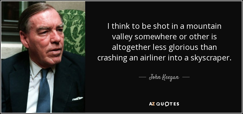 I think to be shot in a mountain valley somewhere or other is altogether less glorious than crashing an airliner into a skyscraper. - John Keegan