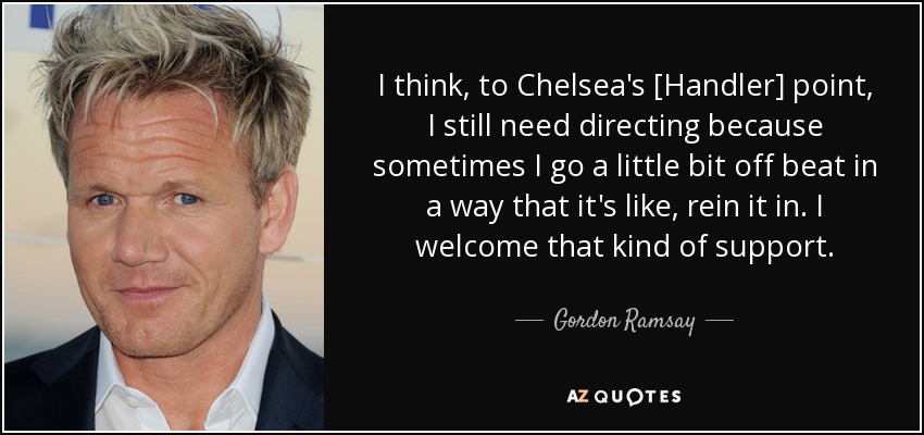 I think, to Chelsea's [Handler] point, I still need directing because sometimes I go a little bit off beat in a way that it's like, rein it in. I welcome that kind of support. - Gordon Ramsay
