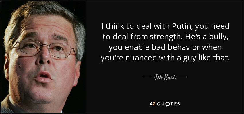 I think to deal with Putin, you need to deal from strength. He's a bully, you enable bad behavior when you're nuanced with a guy like that. - Jeb Bush