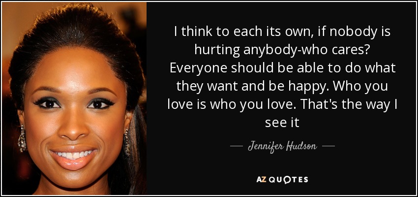I think to each its own, if nobody is hurting anybody-who cares? Everyone should be able to do what they want and be happy. Who you love is who you love. That's the way I see it - Jennifer Hudson