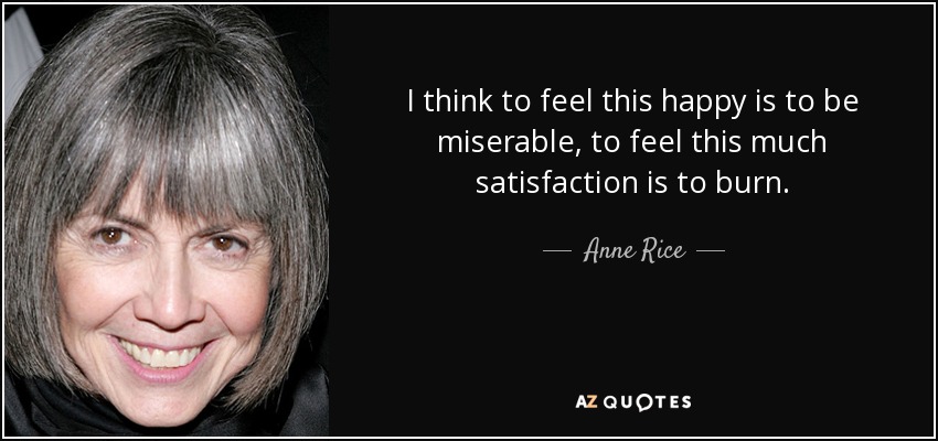 I think to feel this happy is to be miserable, to feel this much satisfaction is to burn. - Anne Rice