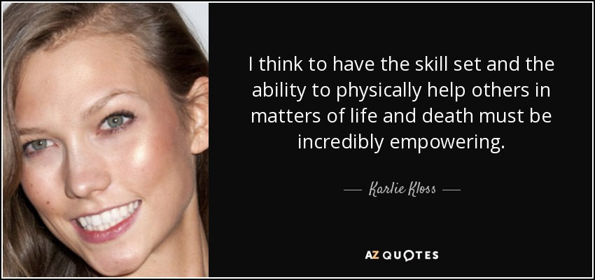 I think to have the skill set and the ability to physically help others in matters of life and death must be incredibly empowering. - Karlie Kloss