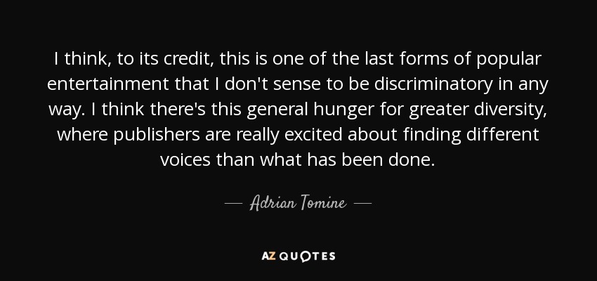 I think, to its credit, this is one of the last forms of popular entertainment that I don't sense to be discriminatory in any way. I think there's this general hunger for greater diversity, where publishers are really excited about finding different voices than what has been done. - Adrian Tomine