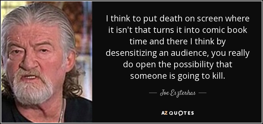I think to put death on screen where it isn't that turns it into comic book time and there I think by desensitizing an audience, you really do open the possibility that someone is going to kill. - Joe Eszterhas