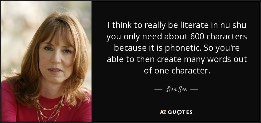 I think to really be literate in nu shu you only need about 600 characters because it is phonetic. So you're able to then create many words out of one character. - Lisa See