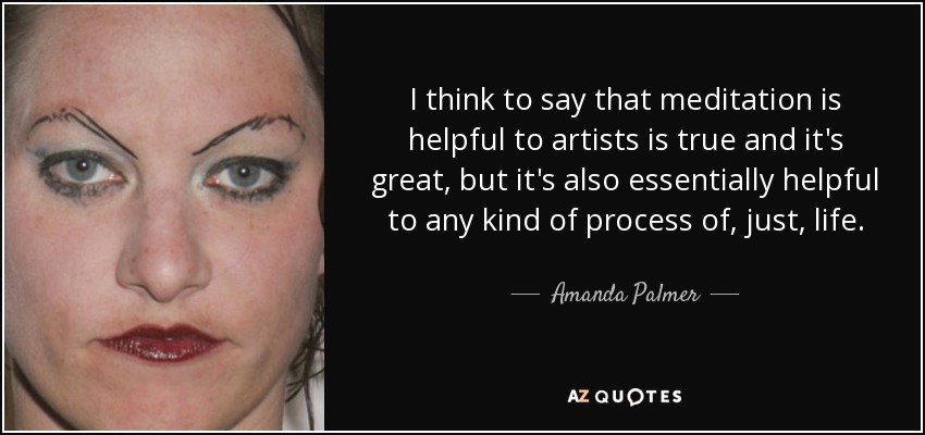 I think to say that meditation is helpful to artists is true and it's great, but it's also essentially helpful to any kind of process of, just, life. - Amanda Palmer