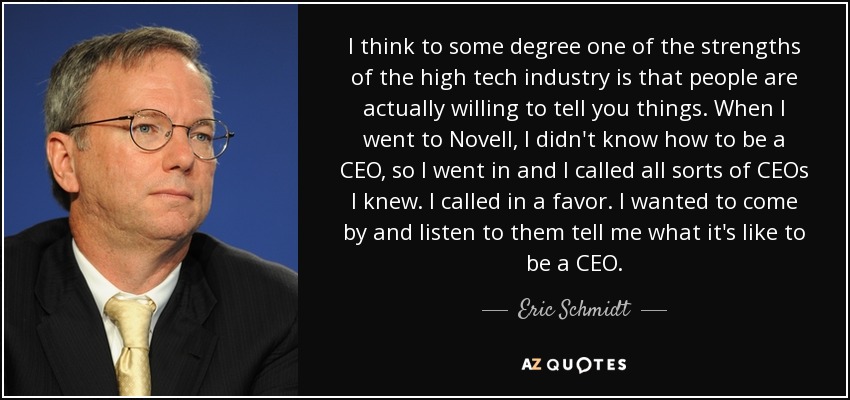 I think to some degree one of the strengths of the high tech industry is that people are actually willing to tell you things. When I went to Novell, I didn't know how to be a CEO, so I went in and I called all sorts of CEOs I knew. I called in a favor. I wanted to come by and listen to them tell me what it's like to be a CEO. - Eric Schmidt