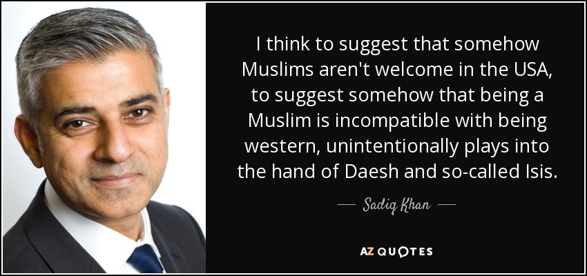 I think to suggest that somehow Muslims aren't welcome in the USA, to suggest somehow that being a Muslim is incompatible with being western, unintentionally plays into the hand of Daesh and so-called Isis. - Sadiq Khan