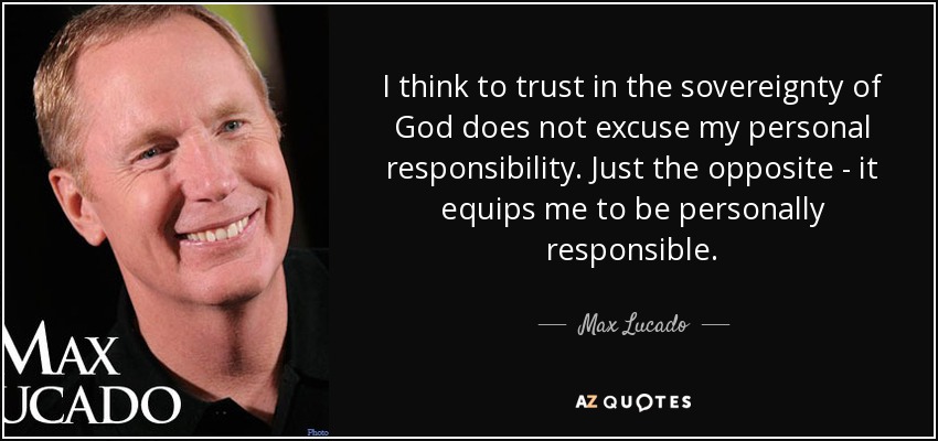 I think to trust in the sovereignty of God does not excuse my personal responsibility. Just the opposite - it equips me to be personally responsible. - Max Lucado