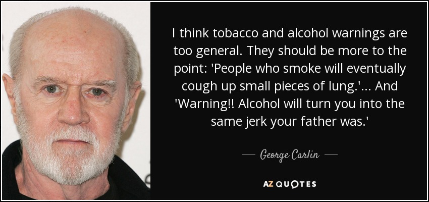 I think tobacco and alcohol warnings are too general. They should be more to the point: 'People who smoke will eventually cough up small pieces of lung.'... And 'Warning!! Alcohol will turn you into the same jerk your father was.' - George Carlin