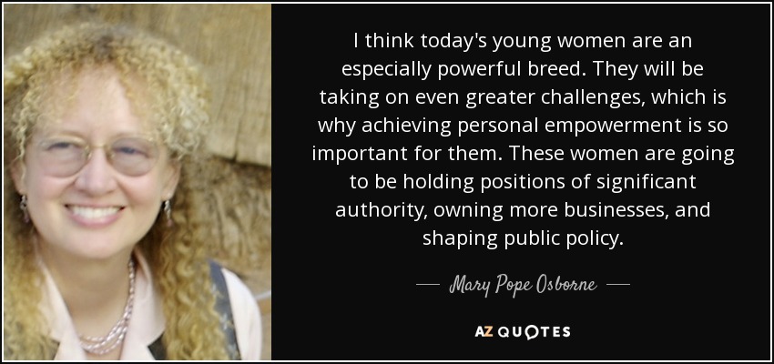 I think today's young women are an especially powerful breed. They will be taking on even greater challenges, which is why achieving personal empowerment is so important for them. These women are going to be holding positions of significant authority, owning more businesses, and shaping public policy. - Mary Pope Osborne